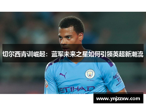 切尔西青训崛起：蓝军未来之星如何引领英超新潮流