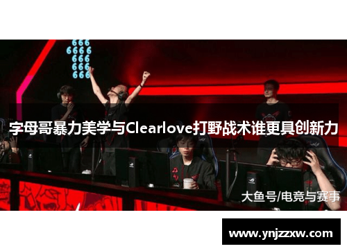 字母哥暴力美学与Clearlove打野战术谁更具创新力
