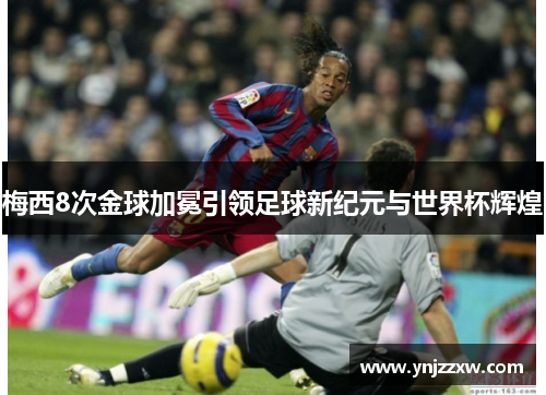 梅西8次金球加冕引领足球新纪元与世界杯辉煌