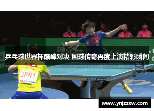 乒乓球世界杯巅峰对决 国球传奇再度上演精彩瞬间