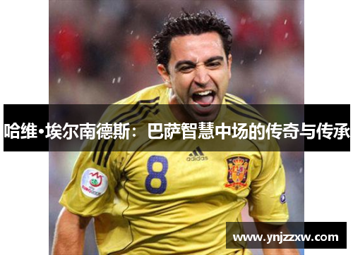 哈维·埃尔南德斯:巴萨智慧中场的传奇与传承 哈维·埃尔南德斯:巴萨智慧中场的传奇与传承