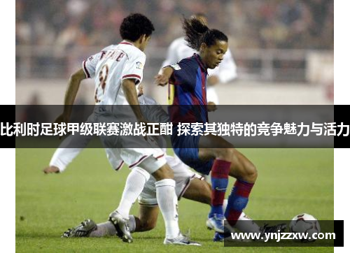 比利时足球甲级联赛激战正酣 探索其独特的竞争魅力与活力