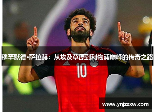 穆罕默德·萨拉赫：从埃及草原到利物浦巅峰的传奇之路