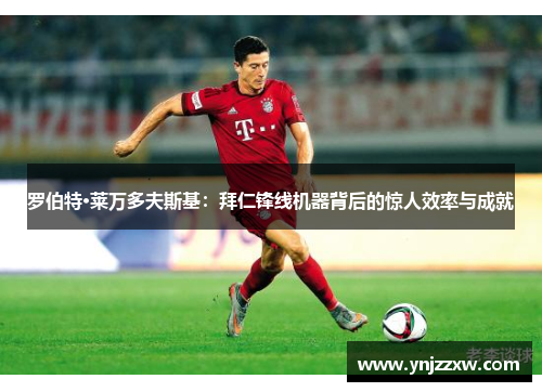 罗伯特·莱万多夫斯基：拜仁锋线机器背后的惊人效率与成就