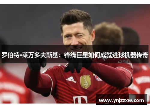 罗伯特·莱万多夫斯基：锋线巨星如何成就进球机器传奇