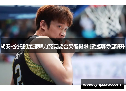 胡安·索托的足球魅力究竟能否突破极限 球迷期待值飙升 胡安·索托的足球魅力究竟能否突破极限 球迷期待值飙升