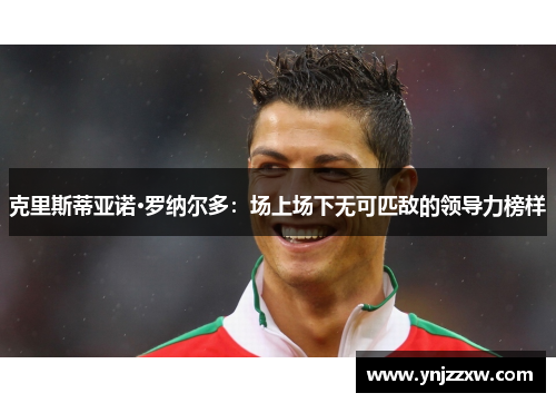 克里斯蒂亚诺·罗纳尔多：场上场下无可匹敌的领导力榜样
