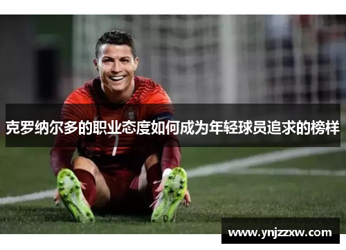 克罗纳尔多的职业态度如何成为年轻球员追求的榜样
