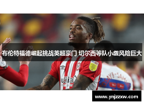 布伦特福德崛起挑战英超豪门 切尔西等队小觑风险巨大