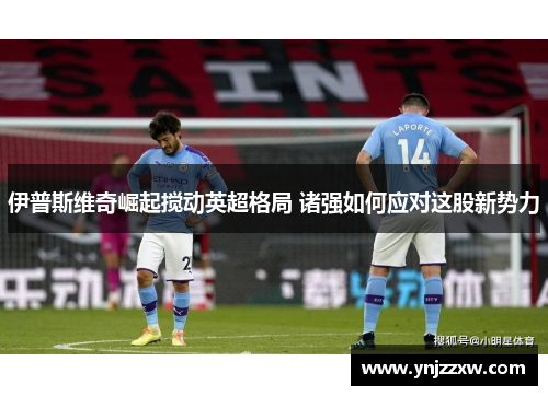 伊普斯维奇崛起搅动英超格局 诸强如何应对这股新势力