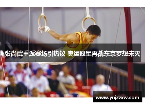 张尚武重返赛场引热议 奥运冠军再战东京梦想未灭